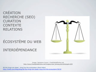 CRÉATION
RECHERCHE (SEO)
CURATION
CONTEXTE
RELATIONS


ÉCOSYSTÈME DU WEB

INTERDÉPENDANCE


                                       Image: Salvatore Vuono / FreeDigitalPhotos.net
                           http://www.freedigitalphotos.net/images/view_photog.php?photogid=659

All the kings are dead : long live the ecosystem (Shel Holtz)
http://holtz.com/blog/blog/all-the-kings-are-dead.-long-live-the-ecosystem/3619/
 