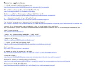 Ressources supplémentaires:

Le guide de la curation 1/les concepts (Pierre Tran)
http://pro.01net.com/editorial/529624/le-guide-de-la-curation-(1)-les-concepts/

Why curation is just as important as creation (S. Rosenblaum)
http://mashable.com/2011/03/17/curation-importance/

Curation versus filtering- the conceptual battleground (Nicholas Lovell)
http://www.gamesbrief.com/2011/03/curation-versus-filtering-the-conceptual-battleground/

La « web curation » : au-delà du hype ! (Paule Mackrous)
http://effetdepresence.blogspot.com/2011/02/la-curation-au-dela-du-hype.html

Pour remettre l’humain au centre des recherches Internet (Boris Manenti)
http://hightech.nouvelobs.com/actualites/depeche/20110406.OBS0843/pour-remettre-l-humain-au-centre-des-recherches-sur-internet.html

Manifesto for the content curator: the next big Social media Job of the future ? (Rohit Bhargava)
http://rohitbhargava.typepad.com/weblog/2009/09/manifesto-for-the-content-curator-the-next-big-social-media-job-of-the-future-.html

Digital Curation exchange
http://digitalcurationexchange.org/

Curation : vers une légitimisation des experts ? (David Marbac)
http://www.davidmarbac.com/blog/curation-legitimation-experts/

Curation, je dis ton nom
http://www.ogilvy-pr.fr/2011/curation-je-dis-ton-nom/

La curation, nouvelle tarte à la crème du web?
http://www.20minutes.fr/article/666430/web-la-curation-nouvelle-tarte-creme-web
 
Non à la curation
http://owni.fr/2011/02/13/non-a-la-curation/

Le curateur, un éditeur de contenu qui a de l’avenir ?
http://fr.locita.com/actualite/le-curateur-un-editeur-de-contenu-qui-a-de-l%E2%80%99avenir/

Qui sont les curators ?
http://capecalm.tv/2011/02/09/social-media-week-la-curation-avenir-du-web-2qui-sont-les-curators/

Top 5 articles selected for content curation (Tom George)
http://www.internetbillboards.net/2011/02/the-5-top-articles-selected-for-content-curation-on-the-internet-billboards/

The story behind Storify (Robert Scobble)
http://scobleizer.com/2010/11/21/the-story-behind-storify-new-real-time-curation-service/
 