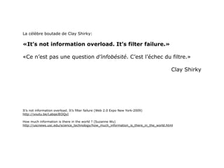 La célèbre boutade de Clay Shirky:

«It’s not information overload. It’s filter failure.»

«Ce n’est pas une question d’infobésité. C’est l’échec du filtre.»

                                                                                        Clay Shirky




It’s not information overload. It’s filter failure (Web 2.0 Expo New York-2009)
http://youtu.be/LabqeJEOQyI

How much information is there in the world ? (Suzanne Wu)
http://uscnews.usc.edu/science_technology/how_much_information_is_there_in_the_world.html
 