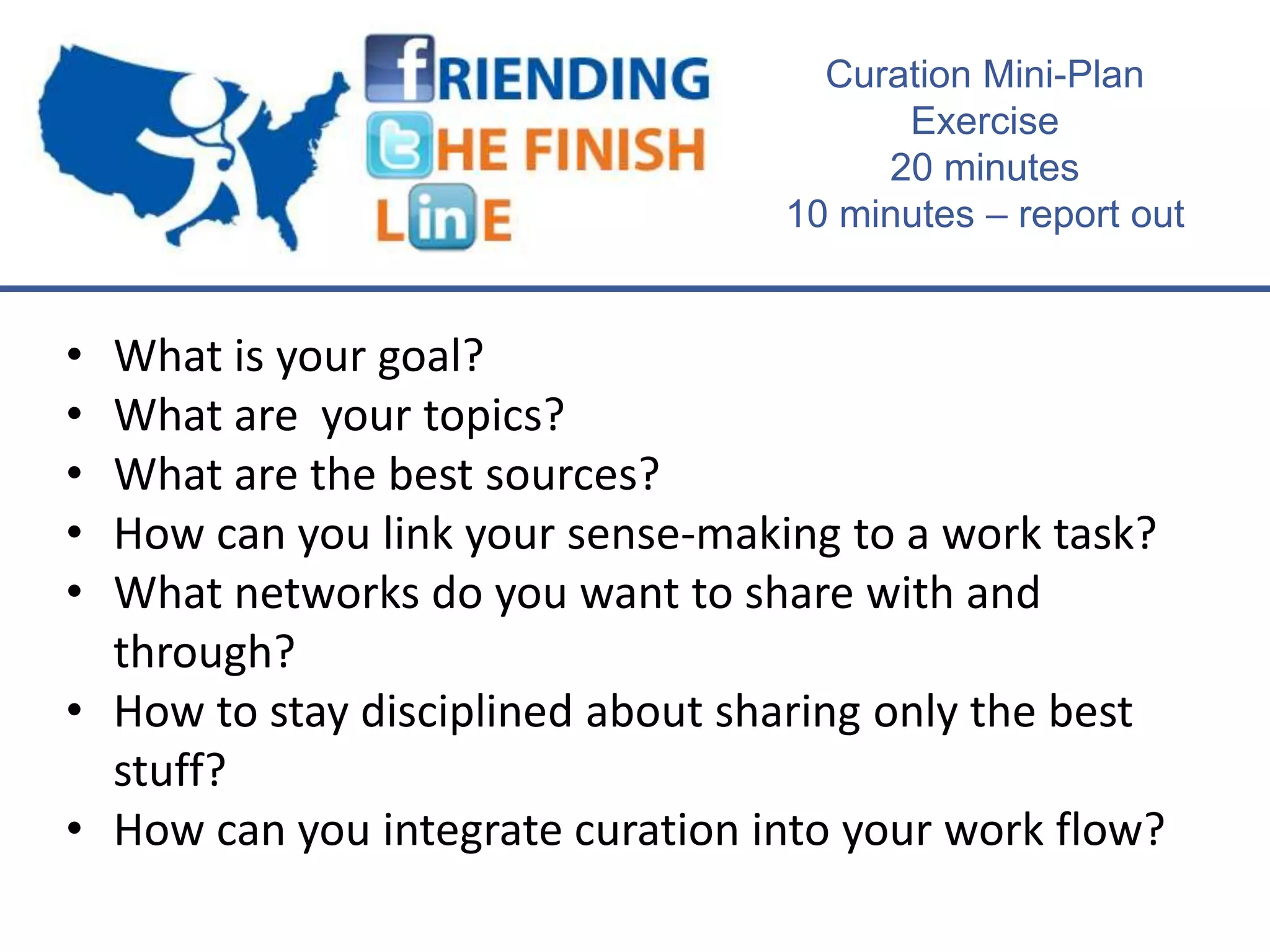 Curation Mini-Plan
                                        Exercise
                                       20 minutes
                                  10 minutes – report out


• What is your goal?
• What are your topics?
• What are the best sources?
• How can you link your sense-making to a work task?
• What networks do you want to share with and
  through?
• How to stay disciplined about sharing only the best
  stuff?
• How can you integrate curation into your work flow?
 