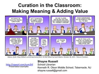 Curation in the Classroom:
     Making Meaning & Adding Value




                           Shayne Russell
http://sqworl.com/xum2hf   School Librarian
  Presentation examples
                           Kenneth R. Olson Middle School, Tabernacle, NJ
                           shayne.russell@gmail.com
 
