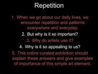 1. When we go about our daily lives, we
encounter repetition and patterns
everywhere and everyday.
2. But why is it so important?
3. Why do artists use it?
4. Why is it so appealing to us?
5. This online curated exhibition should
explain these answers and give examples
of importance of this simple art element.
Repetition
 