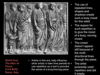 • The use of
repeated lines,
shapes and
shadows create
such a busy mood
for this relief.
• The reason for
such repetition is
to give the mood
of a busy, moving
crowd.
• The crowd
doesn’t appear
still because of
the multi-
directional lines
through the piece.
• The artist
purposely used
repetition and did
it wisely.
Relief from
The Altar of
Peace
(13-9 BCE)
Rome, Italy
• Artists in this era, help influence
other artists in later time periods to
use repetition as a tool to provoke
the sense of a busy/moving piece.
 