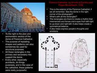 • This is the exterior of the Florence Cathedral, if
we all remember. See the dome in the right
corner of the photograph?
• What’s with all the rectangles?
• The rectangles are there to create a rhythm that
mesmerizes and forces one’s eyes from left-right
to up-down and right-left. It also helps create a
symmetrical balance.
• It also helps express people’s thoughts and
emotions
• To the right is the plan and
axonometric section of the
dome of Florence Cathedral.
• The purpose of repeating
shapes and patterns can also
sometimes be used for
structural purposes.
• All those rectangles in the
primary and secondary ribs
support the dome.
• Every artist, especially
architects, do things
purposely, and in the case of
the cathedral, these patterns
were really purposeful.
Florence Cathedral by Arnolfo di Cambio and
Filippo Brunelleschi, 1336
 