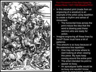 • In this detailed print (made from an
engraving of a woodcut) is an
example of the artist using repetition
to create a rhythm and sense of
movement.
• The horizontal lines across the
print induce the idea that the
wind is blowing past these
warriors who are ready for
action.
• Imagine engraving all these lines by
hand? Durer must have a lot of
patience.
• This artwork is so busy because of
the extensive line repetition.
• One may not know where to
start looking at when viewing
this piece. My eyes keep
moving around the entire print.
• The artist intended his print to
appear so busy.
• An apocalypse battle would be
so busy one wouldn’t know
Four Horsemen of the Apocalypse by
Albrect Durer 1497-1498 Woodcut Print
 
