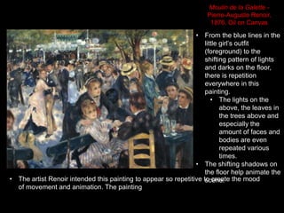 • From the blue lines in the
little girl’s outfit
(foreground) to the
shifting pattern of lights
and darks on the floor,
there is repetition
everywhere in this
painting.
• The lights on the
above, the leaves in
the trees above and
especially the
amount of faces and
bodies are even
repeated various
times.
• The shifting shadows on
the floor help animate the
scene.
Moulin de la Galette -
Pierre-Auguste Renoir,
1876. Oil on Canvas
• The artist Renoir intended this painting to appear so repetitive to create the mood
of movement and animation. The painting
 