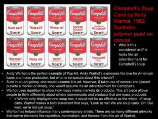 Campbell’s Soup
Cans by Andy
Warhol, 1962.
Synthetic
polymer paint on
canvas
• Why is this
considered art? It
looks like an
advertisement for
Campbell’s soup
• Andy Warhol is the perfect example of Pop Art. Andy Warhol’s expresses his love for American
icons and mass production, but what is so special about this artwork?
• Sure in an art gallery, one would assume it is art, however, if taken out of context and placed
outside a market or library, one would assume it’s an advertisement for Campbell’s.
• Warhol uses repetition to show how mass media markets its products. This art piece allows
people to think differently about simple commercials and products that are mass produced.
• If Warhol only displayed one soup can, it would not be as effective as the whole of soup
cans. Warhol makes a bold statement that says, “Look at me! We are soup cans. Oh! But
wait, we’re not just soup.”
• Warhol has helped influence many contemporary artists. There are so many different artworks
that derive elements like repetition, minimalism, and themes from this art of Warhol.
 