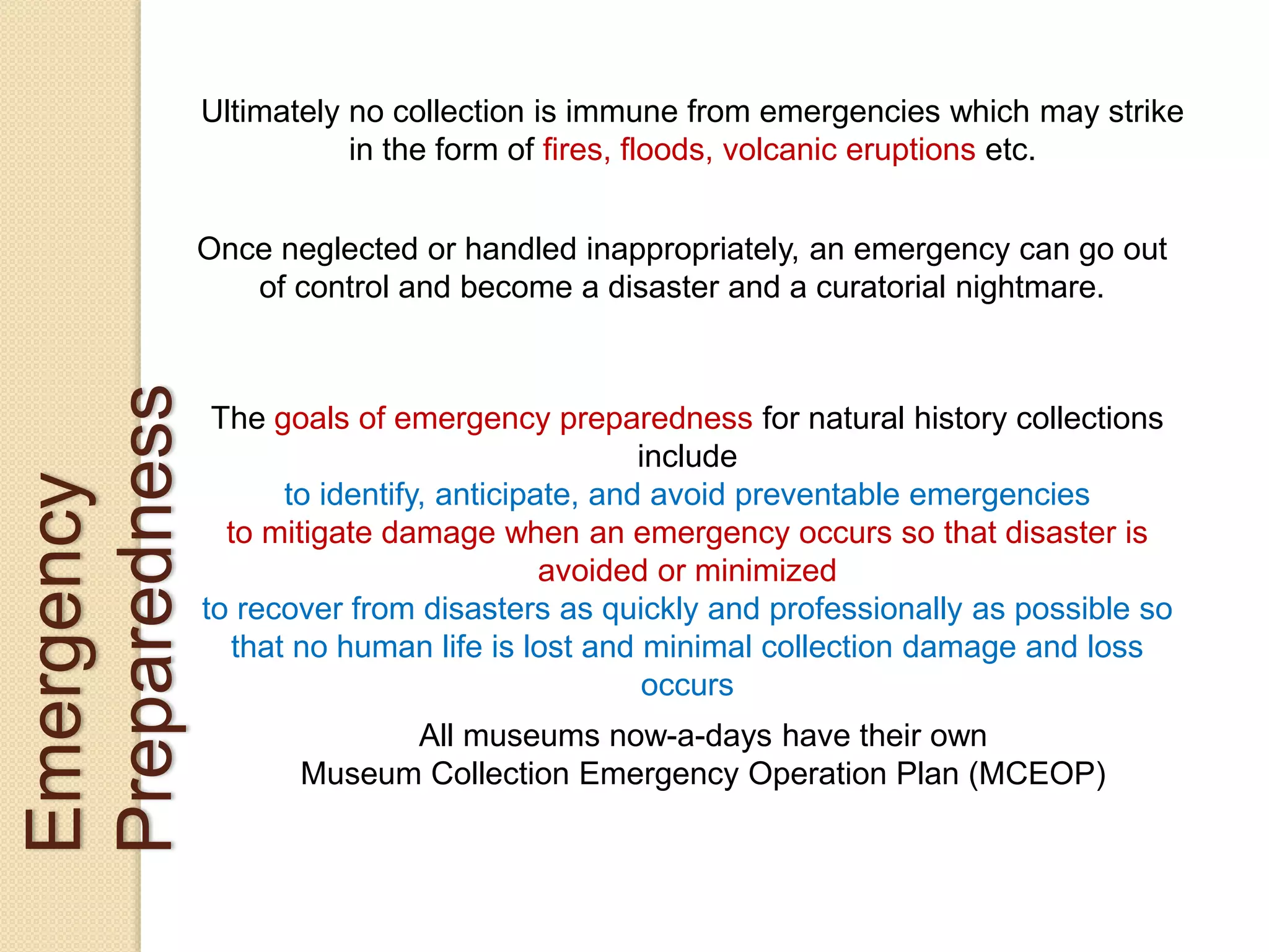 Emergency
Preparedness
Ultimately no collection is immune from emergencies which may strike
in the form of fires, floods, volcanic eruptions etc.
Once neglected or handled inappropriately, an emergency can go out
of control and become a disaster and a curatorial nightmare.
The goals of emergency preparedness for natural history collections
include
to identify, anticipate, and avoid preventable emergencies
to mitigate damage when an emergency occurs so that disaster is
avoided or minimized
to recover from disasters as quickly and professionally as possible so
that no human life is lost and minimal collection damage and loss
occurs
All museums now-a-days have their own
Museum Collection Emergency Operation Plan (MCEOP)
 