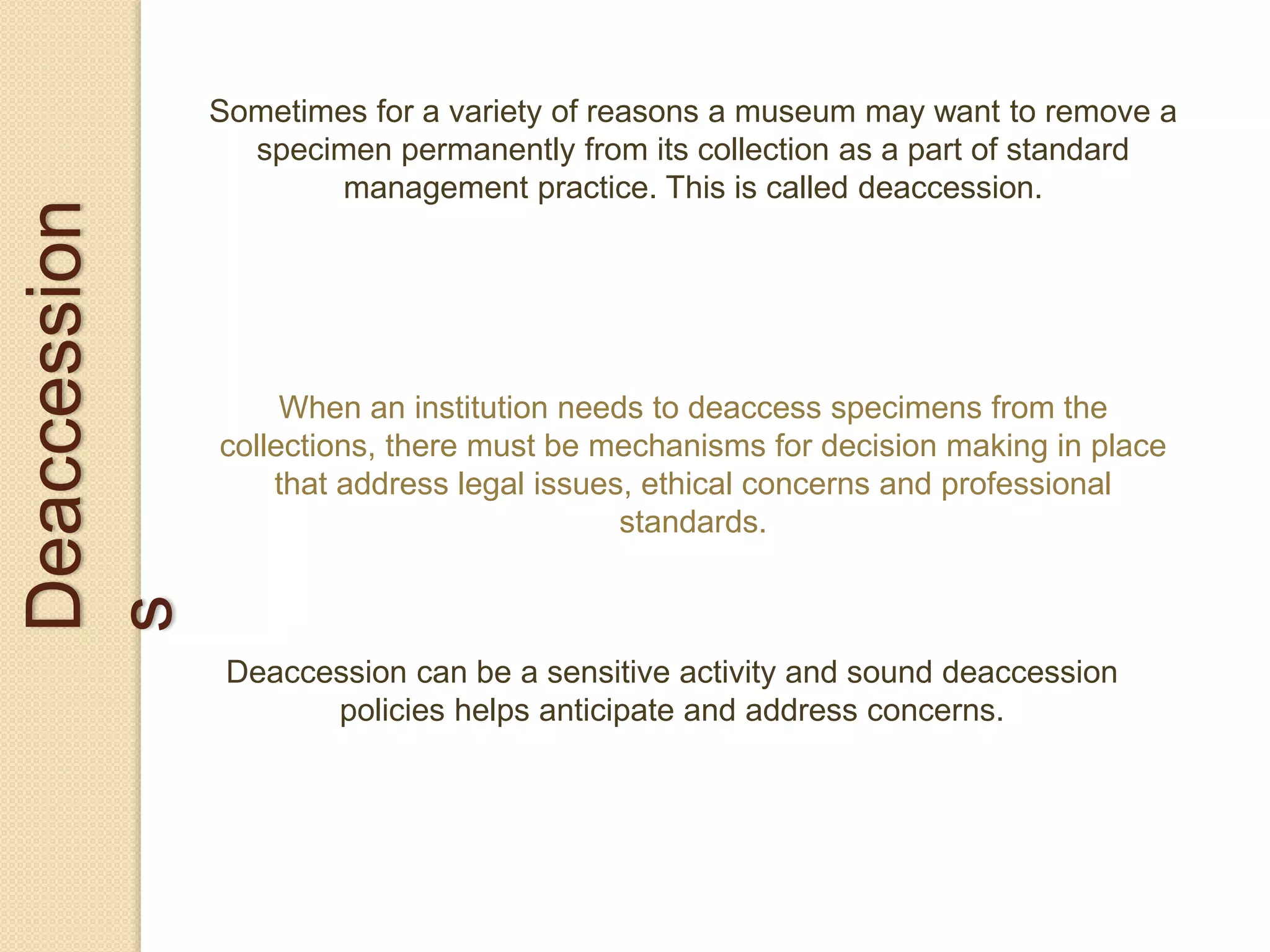 Deaccession
s
Sometimes for a variety of reasons a museum may want to remove a
specimen permanently from its collection as a part of standard
management practice. This is called deaccession.
When an institution needs to deaccess specimens from the
collections, there must be mechanisms for decision making in place
that address legal issues, ethical concerns and professional
standards.
Deaccession can be a sensitive activity and sound deaccession
policies helps anticipate and address concerns.
 