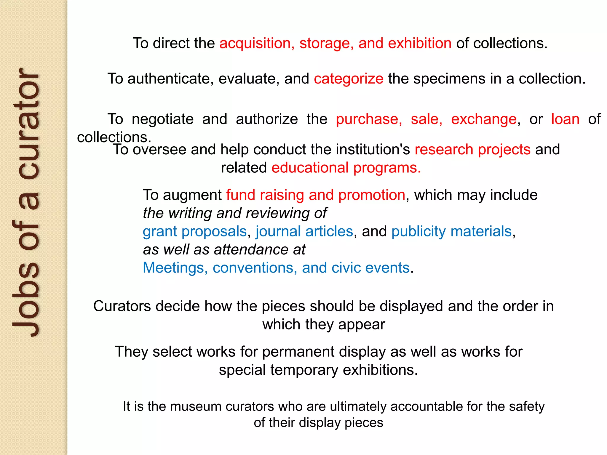 Jobsofacurator
Curators decide how the pieces should be displayed and the order in
which they appear
They select works for permanent display as well as works for
special temporary exhibitions.
It is the museum curators who are ultimately accountable for the safety
of their display pieces
To direct the acquisition, storage, and exhibition of collections.
To authenticate, evaluate, and categorize the specimens in a collection.
To negotiate and authorize the purchase, sale, exchange, or loan of
collections.
To oversee and help conduct the institution's research projects and
related educational programs.
To augment fund raising and promotion, which may include
the writing and reviewing of
grant proposals, journal articles, and publicity materials,
as well as attendance at
Meetings, conventions, and civic events.
 