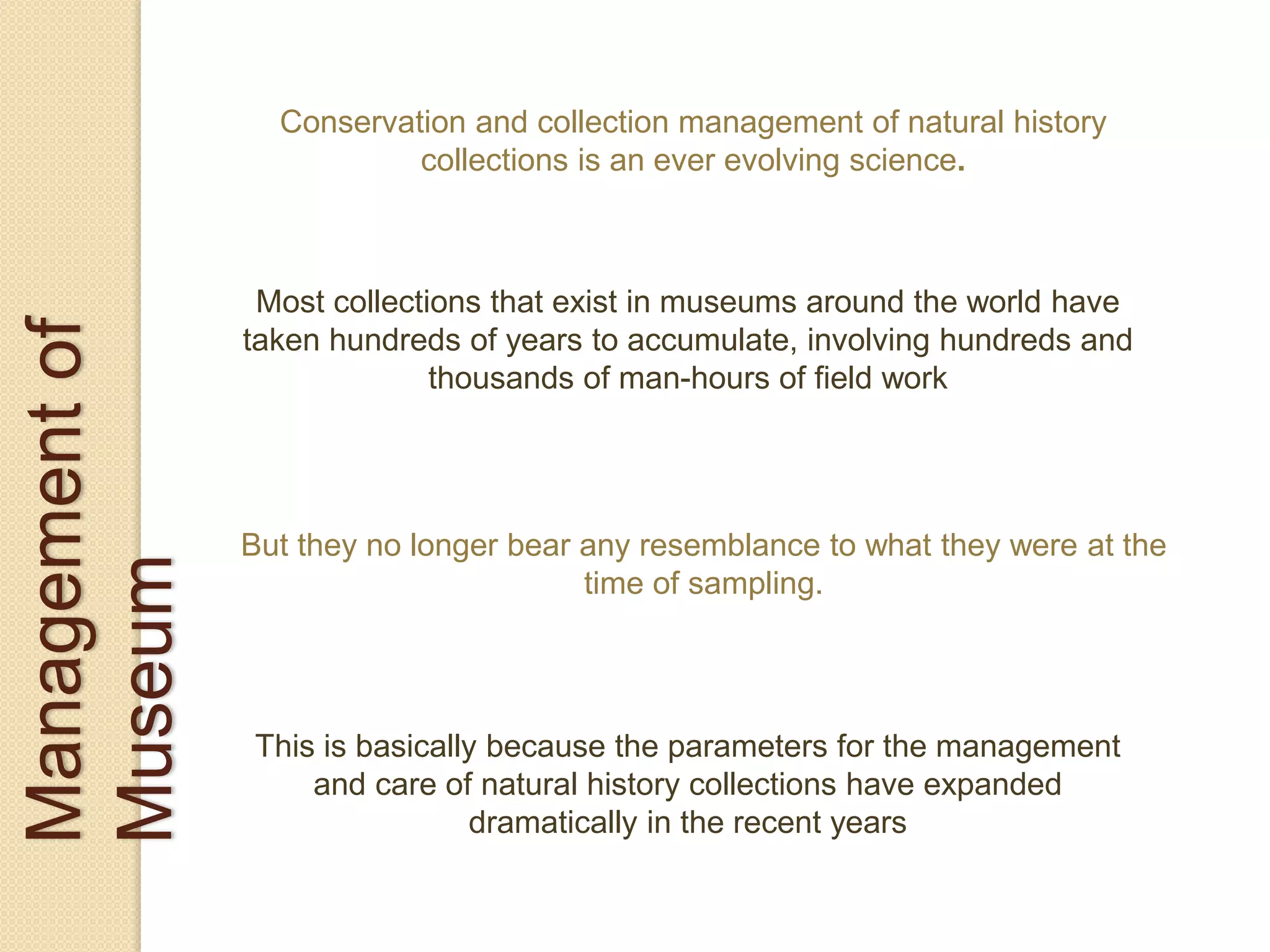 Managementof
Museum
Conservation and collection management of natural history
collections is an ever evolving science.
Most collections that exist in museums around the world have
taken hundreds of years to accumulate, involving hundreds and
thousands of man-hours of field work
But they no longer bear any resemblance to what they were at the
time of sampling.
This is basically because the parameters for the management
and care of natural history collections have expanded
dramatically in the recent years
 