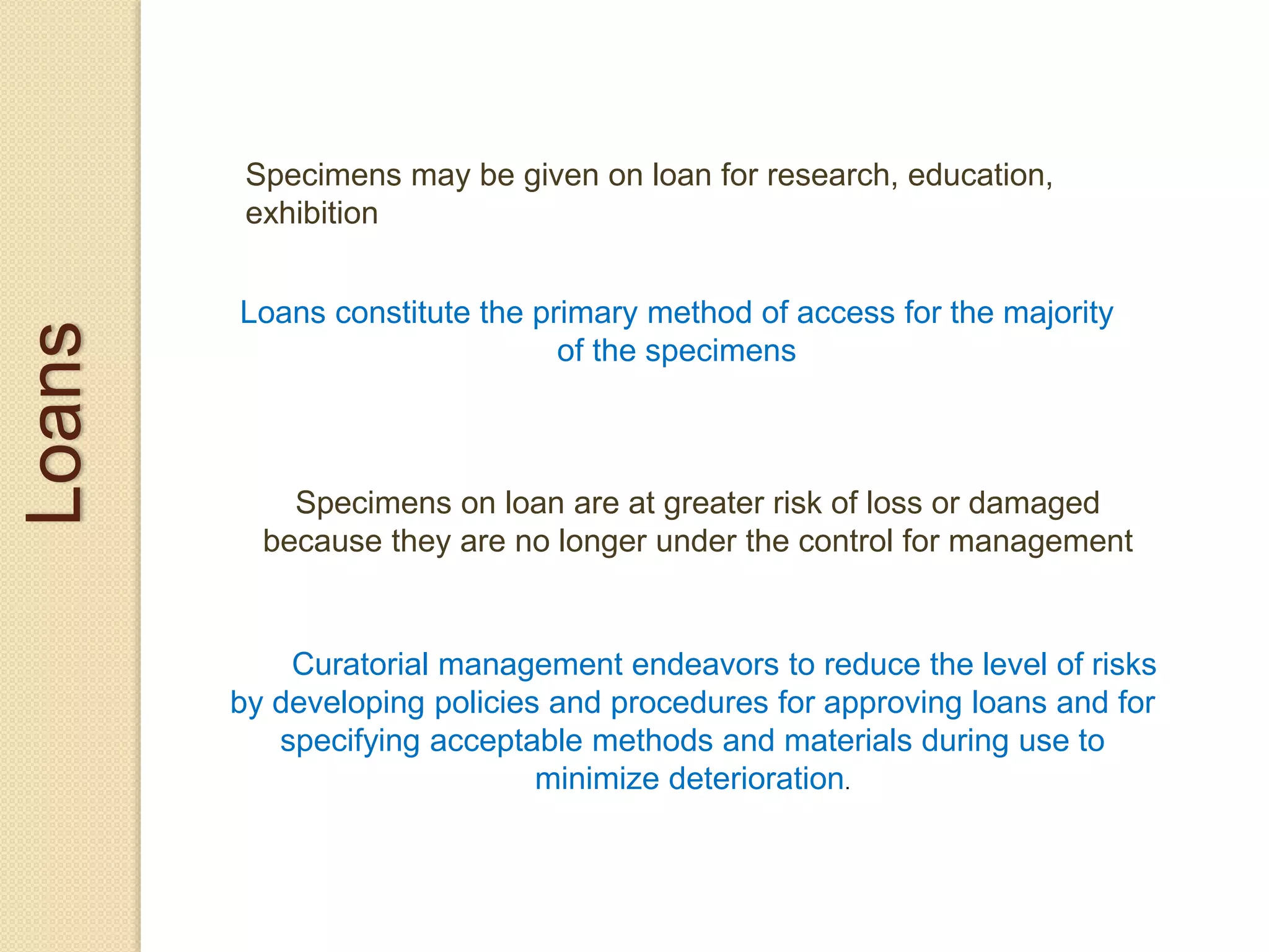 Loans
Specimens may be given on loan for research, education,
exhibition
Loans constitute the primary method of access for the majority
of the specimens
Specimens on loan are at greater risk of loss or damaged
because they are no longer under the control for management
Curatorial management endeavors to reduce the level of risks
by developing policies and procedures for approving loans and for
specifying acceptable methods and materials during use to
minimize deterioration.
 