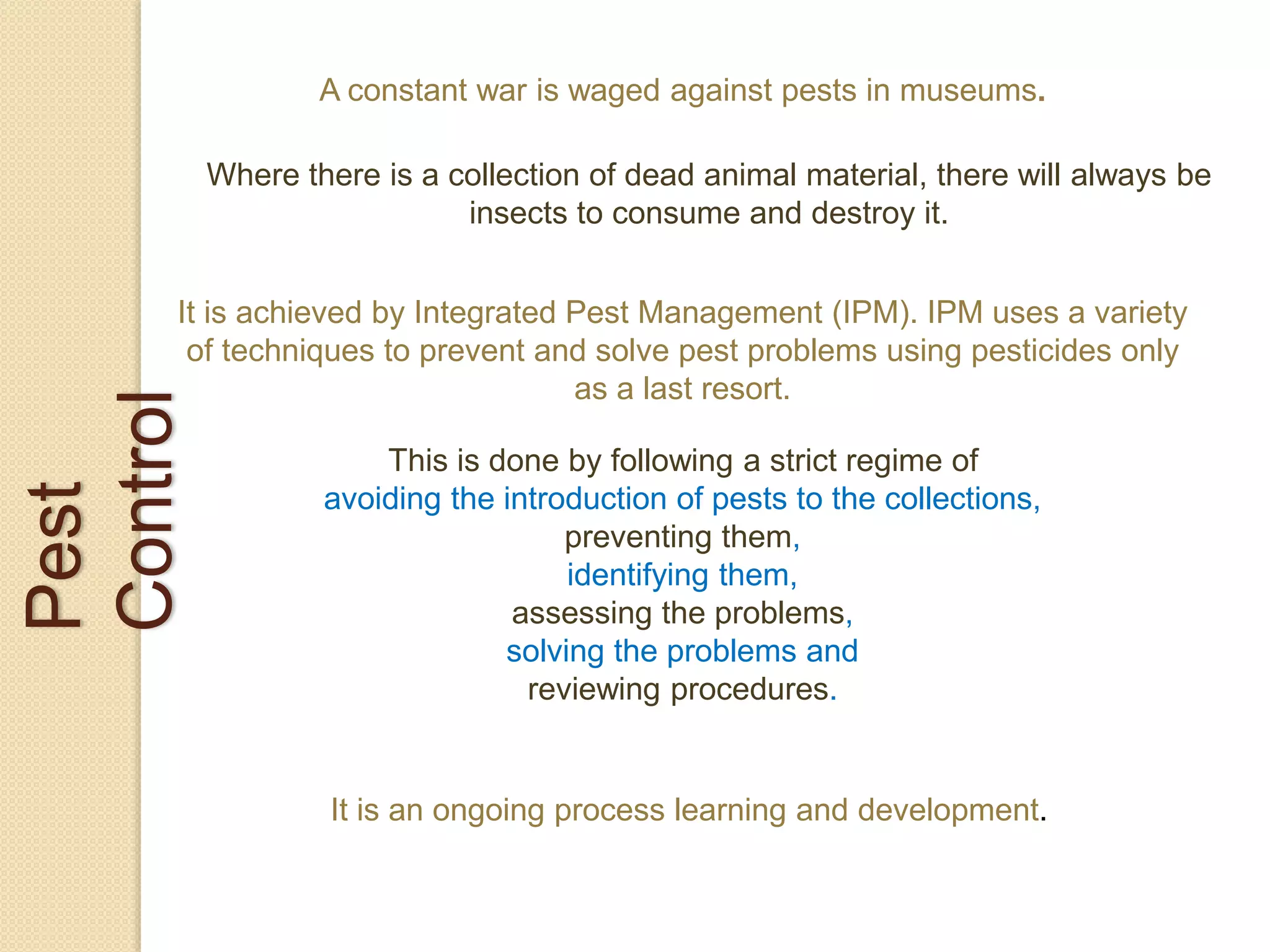 Pest
Control
A constant war is waged against pests in museums.
Where there is a collection of dead animal material, there will always be
insects to consume and destroy it.
It is achieved by Integrated Pest Management (IPM). IPM uses a variety
of techniques to prevent and solve pest problems using pesticides only
as a last resort.
This is done by following a strict regime of
avoiding the introduction of pests to the collections,
preventing them,
identifying them,
assessing the problems,
solving the problems and
reviewing procedures.
It is an ongoing process learning and development.
 