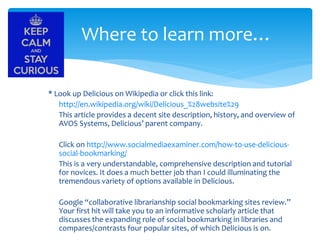 Where to learn more…
* Look up Delicious on Wikipedia or click this link:
http://en.wikipedia.org/wiki/Delicious_%28website%29
This article provides a decent site description, history, and overview of
AVOS Systems, Delicious’ parent company.
Click on http://www.socialmediaexaminer.com/how-to-use-delicioussocial-bookmarking/
This is a very understandable, comprehensive description and tutorial
for novices. It does a much better job than I could illuminating the
tremendous variety of options available in Delicious.
Google “collaborative librarianship social bookmarking sites review.”
Your first hit will take you to an informative scholarly article that
discusses the expanding role of social bookmarking in libraries and
compares/contrasts four popular sites, of which Delicious is on.

 