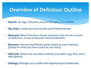 Overview of Delicious: Outline
 Search: by tags, followers, keywords/topic, or a website
 My Links: Locate your previously saved links/websites

 Network: follow friends or locate someone who has an account
on Delicious. A way to discover more bookmarks.
 Discover: Community/Website picks based on your interests
(based on what you have saved as your links)
 Add Link: Where you can add a website (can add a tag, title, and a
description)
 Settings: Manage your profile and import/export bookmarks

 