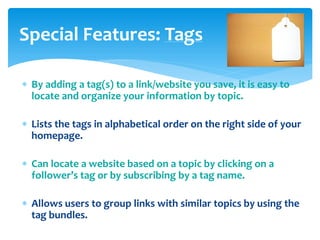 Special Features: Tags
 By adding a tag(s) to a link/website you save, it is easy to
locate and organize your information by topic.

 Lists the tags in alphabetical order on the right side of your
homepage.
 Can locate a website based on a topic by clicking on a
follower’s tag or by subscribing by a tag name.
 Allows users to group links with similar topics by using the
tag bundles.

 