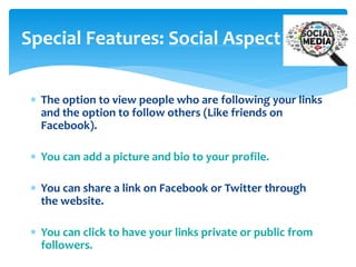 Special Features: Social Aspect
 The option to view people who are following your links
and the option to follow others (Like friends on
Facebook).
 You can add a picture and bio to your profile.
 You can share a link on Facebook or Twitter through
the website.
 You can click to have your links private or public from
followers.

 