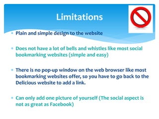 Limitations
 Plain and simple design to the website
 Does not have a lot of bells and whistles like most social
bookmarking websites (simple and easy)
 There is no pop-up window on the web browser like most
bookmarking websites offer, so you have to go back to the
Delicious website to add a link.
 Can only add one picture of yourself (The social aspect is
not as great as Facebook)

 
