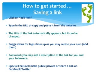 How to get started …
Saving a link
 Click on “add link”

 Type in the URL or copy and paste it from the website
 The title of the link automatically appears, but it can be
changed.
 Suggestions for tags show up or you may create your own (add
them)

 Comment: you may add a description of the link for you and
your followers.
 Special Features: make public/private or share a link on
Facebook/Twitter

 