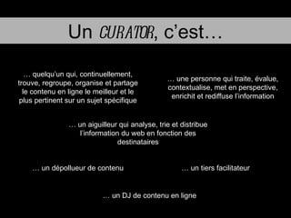 Un  curator , c’est… …  quelqu’un qui, continuellement, trouve, regroupe, organise et partage le contenu en ligne le meilleur et le plus pertinent sur un sujet spécifique …  un dépollueur de contenu …  une personne qui traite, évalue, contextualise, met en perspective, enrichit et rediffuse l’information …  un aiguilleur qui analyse, trie et distribue l’information du web en fonction des destinataires …  un tiers facilitateur …  un DJ de contenu en ligne 