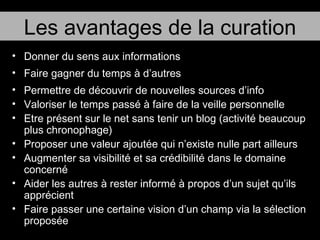 Donner du sens aux informations Faire gagner du temps à d’autres Permettre de découvrir de nouvelles sources d’info Valoriser le temps passé à faire de la veille personnelle Etre présent sur le net sans tenir un blog (activité beaucoup plus chronophage) Proposer une valeur ajoutée qui n’existe nulle part ailleurs Augmenter sa visibilité et sa crédibilité dans le domaine concerné Aider les autres à rester informé à propos d’un sujet qu’ils apprécient Faire passer une certaine vision d’un champ via la sélection proposée Les avantages de la curation 
