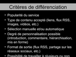 Popularité du service Type de contenu accepté (liens, flux RSS, images, vidéos, etc.) Sélection manuelle et/ou automatique Degré de personnalisation possible (introduction, commentaire, hiérarchisation, mis en forme) Format de sortie (flux RSS, partage sur les réseaux sociaux, etc.) Possibilité de travailler à plusieurs ou non Critères de différenciation 