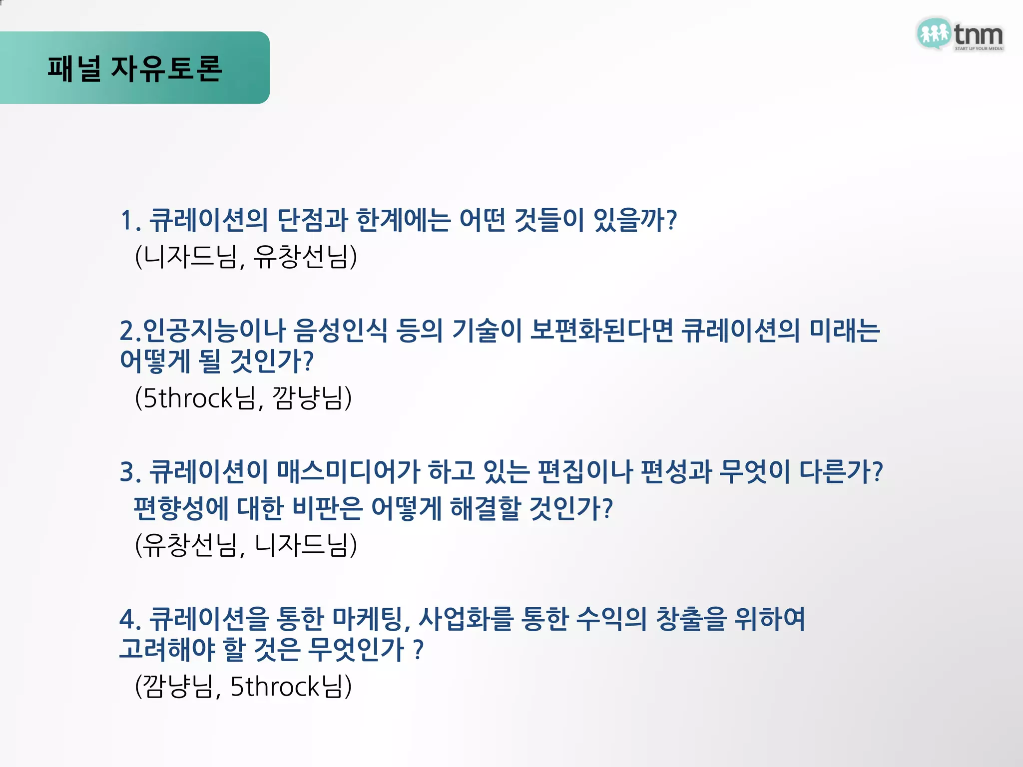 패널 자유토론




  1. 큐레이션의 단점과 한계에는 어떤 것들이 있을까?
   (니자드님, 유창선님)

  2.인공지능이나 음성인식 등의 기술이 보편화된다면 큐레이션의 미래는
  어떻게 될 것인가?
   (5throck님, 깜냥님)

  3. 큐레이션이 매스미디어가 하고 있는 편집이나 편성과 무엇이 다른가?
   편향성에 대한 비판은 어떻게 해결할 것인가?
   (유창선님, 니자드님)

  4. 큐레이션을 통한 마케팅, 사업화를 통한 수익의 창출을 위하여
  고려해야 할 것은 무엇인가 ?
   (깜냥님, 5throck님)
 