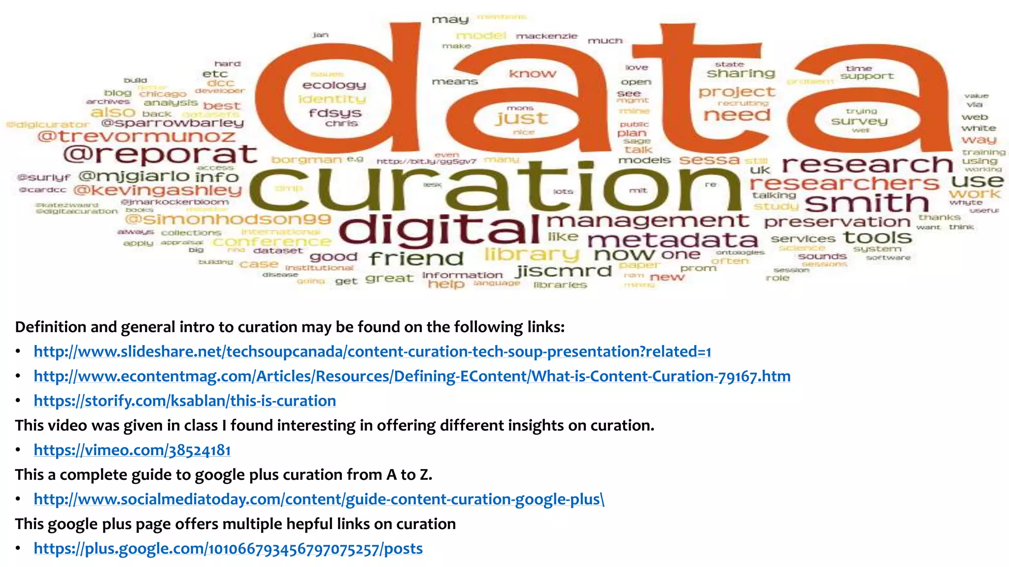 Definition and general intro to curation may be found on the following links:
• http://www.slideshare.net/techsoupcanada/content-curation-tech-soup-presentation?related=1
• http://www.econtentmag.com/Articles/Resources/Defining-EContent/What-is-Content-Curation-79167.htm
• https://storify.com/ksablan/this-is-curation
This video was given in class I found interesting in offering different insights on curation.
• https://vimeo.com/38524181
This a complete guide to google plus curation from A to Z.
• http://www.socialmediatoday.com/content/guide-content-curation-google-plus
This google plus page offers multiple hepful links on curation
• https://plus.google.com/101066793456797075257/posts
 
