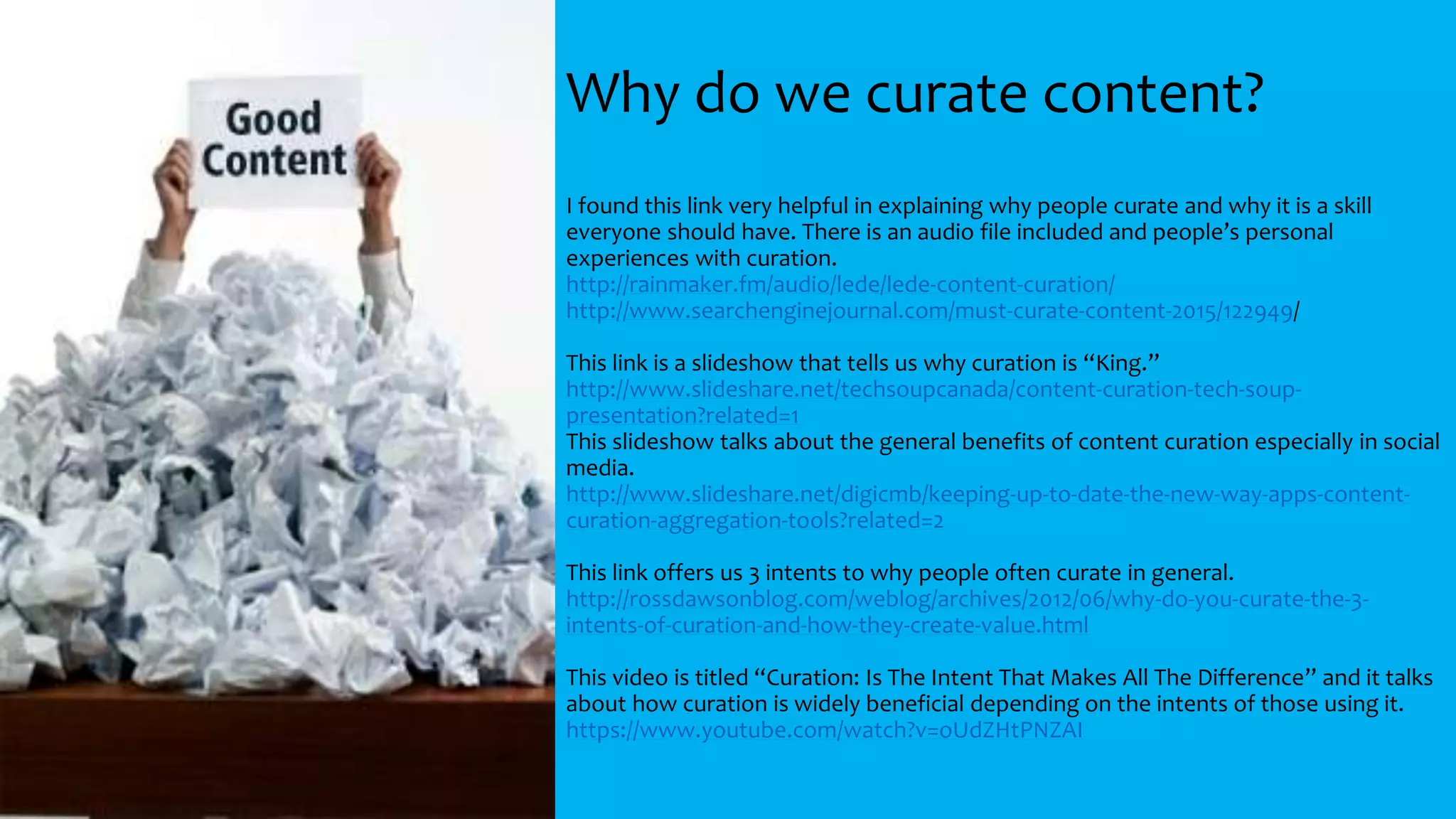 Why do we curate content?
I found this link very helpful in explaining why people curate and why it is a skill
everyone should have. There is an audio file included and people’s personal
experiences with curation.
http://rainmaker.fm/audio/lede/lede-content-curation/
http://www.searchenginejournal.com/must-curate-content-2015/122949/
This link is a slideshow that tells us why curation is “King.”
http://www.slideshare.net/techsoupcanada/content-curation-tech-soup-
presentation?related=1
This slideshow talks about the general benefits of content curation especially in social
media.
http://www.slideshare.net/digicmb/keeping-up-to-date-the-new-way-apps-content-
curation-aggregation-tools?related=2
This link offers us 3 intents to why people often curate in general.
http://rossdawsonblog.com/weblog/archives/2012/06/why-do-you-curate-the-3-
intents-of-curation-and-how-they-create-value.html
This video is titled “Curation: Is The Intent That Makes All The Difference” and it talks
about how curation is widely beneficial depending on the intents of those using it.
https://www.youtube.com/watch?v=oUdZHtPNZAI
 