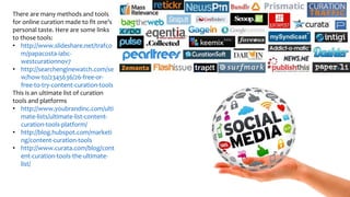 There are many methods and tools
for online curation made to fit one’s
personal taste. Here are some links
to those tools:
• http://www.slideshare.net/trafco
m/papacosta-iabc-
westcurationnov7
• http://searchenginewatch.com/se
w/how-to/2345636/26-free-or-
free-to-try-content-curation-tools
This is an ultimate list of curation
tools and platforms
• http://www.youbrandinc.com/ulti
mate-lists/ultimate-list-content-
curation-tools-platform/
• http://blog.hubspot.com/marketi
ng/content-curation-tools
• http://www.curata.com/blog/cont
ent-curation-tools-the-ultimate-
list/
 