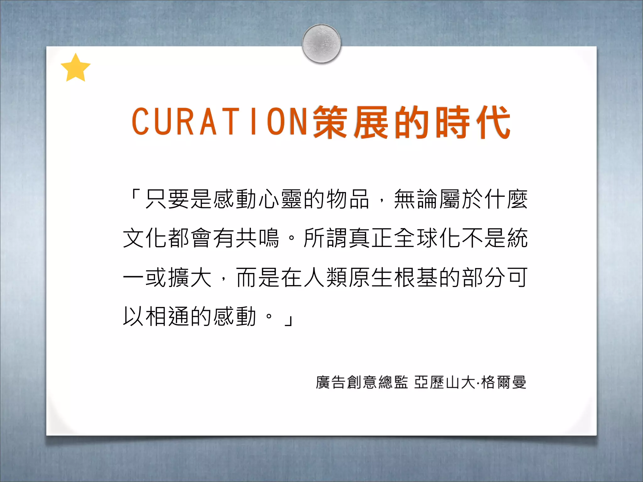 C U R A T I O N 策 展 的 時 ㈹代

「只要是感動心靈的物品，無論屬於什麼
文化都會有共鳴。所謂真正全球化不是統
一或擴大，而是在人類原生根基的部分可
以相通的感動。」

            廣告創意總監 亞歷山大‧格爾曼
 