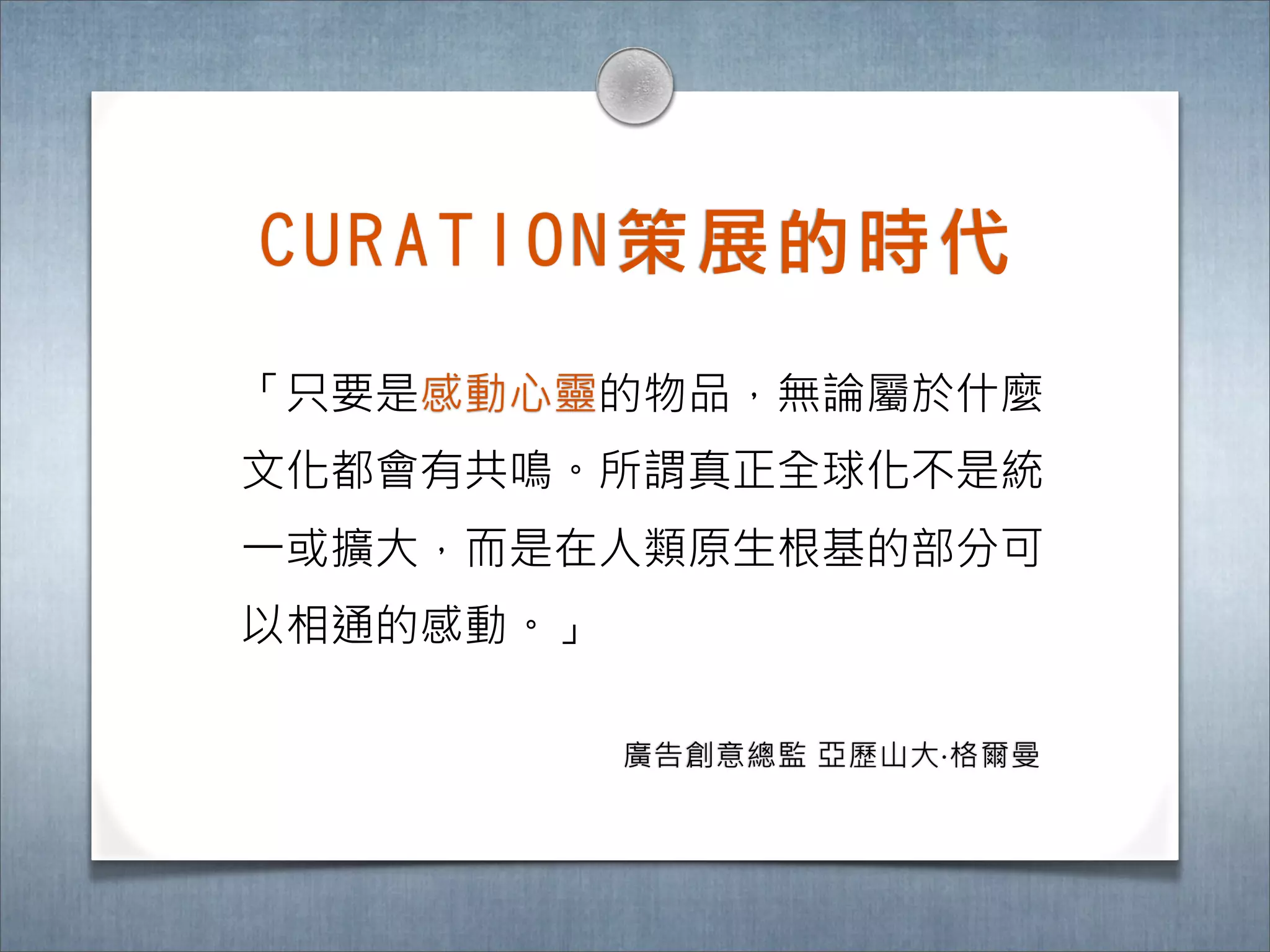C U R A T I O N 策 展 的 時 ㈹代

「只要是感動心靈的物品，無論屬於什麼
文化都會有共鳴。所謂真正全球化不是統
一或擴大，而是在人類原生根基的部分可
以相通的感動。」

            廣告創意總監 亞歷山大‧格爾曼
 