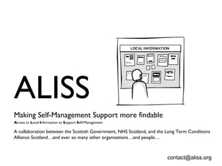 ALISS  Making Self-Management Support more findable   A ccess to  L ocal  I nformation to  S upport  S elf-Management A collaboration between the Scottish Government, NHS Scotland, and the Long Term Conditions Alliance Scotland…and ever so many other organisations…and people… [email_address] 