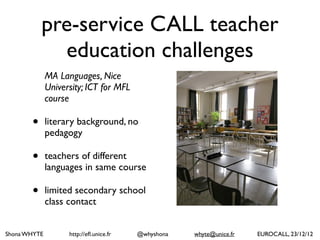 Shona WHYTE http://efl.unice.fr @whyshona whyte@unice.fr EUROCALL, 23/12/12
pre-service CALL teacher
education challenges
MA Languages, Nice
University; ICT for MFL
course
• literary background, no
pedagogy
• teachers of different
languages in same course
• limited secondary school
class contact