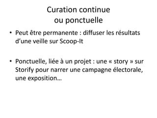 Curation continue
ou ponctuelle
• Peut être permanente : diffuser les résultats
d’une veille sur Scoop-It
• Ponctuelle, liée à un projet : une « story » sur
Storify pour narrer une campagne électorale,
une exposition…
 