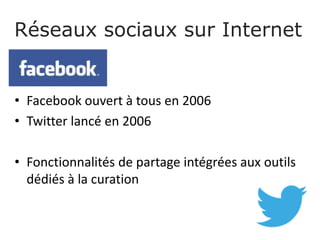 Réseaux sociaux sur Internet
• Facebook ouvert à tous en 2006
• Twitter lancé en 2006
• Fonctionnalités de partage intégrées aux outils
dédiés à la curation
 