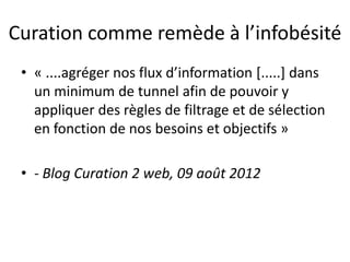 Curation comme remède à l’infobésité
• « ....agréger nos flux d’information [.....] dans
un minimum de tunnel afin de pouvoir y
appliquer des règles de filtrage et de sélection
en fonction de nos besoins et objectifs »
• - Blog Curation 2 web, 09 août 2012
 