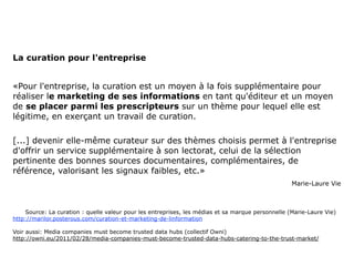 La curation pour l'entreprise


«Pour l'entreprise, la curation est un moyen à la fois supplémentaire pour
réaliser le marketing de ses informations en tant qu'éditeur et un moyen
de se placer parmi les prescripteurs sur un thème pour lequel elle est
légitime, en exerçant un travail de curation.

[...] devenir elle-même curateur sur des thèmes choisis permet à l'entreprise
d'offrir un service supplémentaire à son lectorat, celui de la sélection
pertinente des bonnes sources documentaires, complémentaires, de
référence, valorisant les signaux faibles, etc.»
                                                                                                   Marie-Laure Vie



    Source: La curation : quelle valeur pour les entreprises, les médias et sa marque personnelle (Marie-Laure Vie)
http://marilor.posterous.com/curation-et-marketing-de-linformation

Voir aussi: Media companies must become trusted data hubs (collectif Owni)
http://owni.eu/2011/02/28/media-companies-must-become-trusted-data-hubs-catering-to-the-trust-market/
 