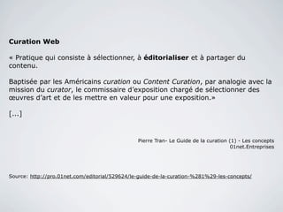 Curation Web

« Pratique qui consiste à sélectionner, à éditorialiser et à partager du
contenu.

Baptisée par les Américains curation ou Content Curation, par analogie avec la
mission du curator, le commissaire d’exposition chargé de sélectionner des
œuvres d’art et de les mettre en valeur pour une exposition.»

[...]



                                                Pierre Tran- Le Guide de la curation (1) - Les concepts
                                                                                      01net.Entreprises




Source: http://pro.01net.com/editorial/529624/le-guide-de-la-curation-%281%29-les-concepts/
 