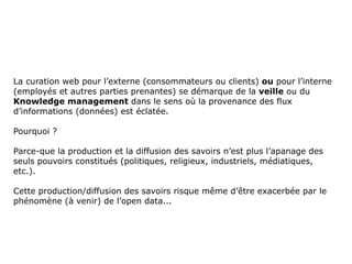 La curation web pour l’externe (consommateurs ou clients) ou pour l’interne
(employés et autres parties prenantes) se démarque de la veille ou du
Knowledge management dans le sens où la provenance des flux
d’informations (données) est éclatée.

Pourquoi ?

Parce-que la production et la diffusion des savoirs n’est plus l’apanage des
seuls pouvoirs constitués (politiques, religieux, industriels, médiatiques,
etc.).

Cette production/diffusion des savoirs risque même d’être exacerbée par le
phénomène (à venir) de l’open data...
 
