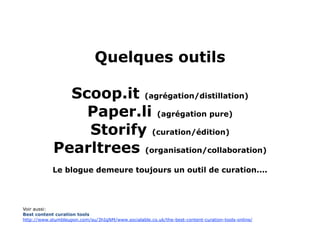 Quelques outils

              Scoop.it (agrégation/distillation)
                Paper.li (agrégation pure)
                Storify (curation/édition)
            Pearltrees (organisation/collaboration)
            Le blogue demeure toujours un outil de curation....




Voir aussi:
Best content curation tools
http://www.stumbleupon.com/su/3hIqNM/www.socialable.co.uk/the-best-content-curation-tools-online/
 