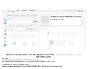 Tableau de bord de Storify, l’outil de curation par excellence...             (L’interface de travail a été interverti en 2011
                                            http://storify.com/
Voir aussi
Le curateur de contenus (2e partie). Rédiger avec Storify.
http://patriceleroux.blogspot.com/2010/11/le-curateur-de-contenus-2e-partie.html

Raconte-moi une histoire (Nathalie Collard)
http://www.cyberpresse.ca/arts/medias/201104/04/01-4386147-raconte-moi-une-histoire.php
 