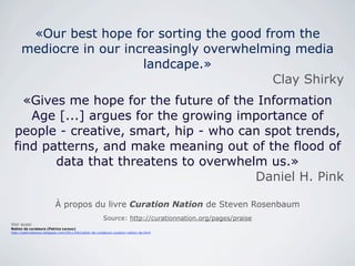«Our best hope for sorting the good from the
      mediocre in our increasingly overwhelming media
                         landcape.»
                                            Clay Shirky
   «Gives me hope for the future of the Information
    Age [...] argues for the growing importance of
 people - creative, smart, hip - who can spot trends,
 find patterns, and make meaning out of the flood of
        data that threatens to overwhelm us.»
                                       Daniel H. Pink

                          À propos du livre Curation Nation de Steven Rosenbaum
                                                        Source: http://curationnation.org/pages/praise
Voir aussi
Nation de curateurs (Patrice Leroux)
http://patriceleroux.blogspot.com/2011/04/nation-de-curateurs-curation-nation-de.html
 