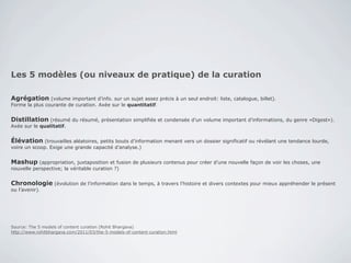 Les 5 modèles (ou niveaux de pratique) de la curation

Agrégation (volume important d’info. sur un sujet assez précis à un seul endroit: liste, catalogue, billet).
Forme la plus courante de curation. Axée sur le quantitatif.


Distillation (résumé du résumé, présentation simplifiée et condensée d’un volume important d’informations, du genre «Digest»).
Axée sur le qualitatif.


Élévation (trouvailles aléatoires, petits bouts d’information menant vers un dossier significatif ou révélant une tendance lourde,
voire un scoop. Exige une grande capacité d’analyse.)


Mashup (appropriation, juxtaposition et fusion de plusieurs contenus pour créer d’une nouvelle façon de voir les choses, une
nouvelle perspective; la véritable curation ?)


Chronologie (évolution de l’information dans le temps, à travers l’histoire et divers contextes pour mieux appréhender le présent
ou l’avenir).




Source: The 5 models of content curation (Rohit Bhargava)
http://www.rohitbhargava.com/2011/03/the-5-models-of-content-curation.html
 