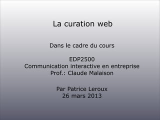 La curation web

        Dans le cadre du cours

             EDP2500
Communication interactive en entreprise
      Prof.: Claude Malaison

          Par Patrice Leroux
            26 mars 2013
 