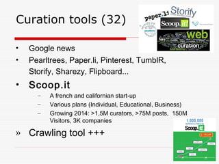 Curation tools (32)
• Google news
• Pearltrees, Paper.li, Pinterest, TumblR,
Storify, Sharezy, Flipboard...
• Scoop.it
– A french and californian start-up
– Various plans (Individual, Educational, Business)
– Growing 2014: >1,5M curators, >75M posts, 150M
Visitors, 3K companies
» Crawling tool +++
 