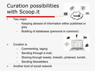 Curation possibilities
with Scoop.it
• Two major
– Keeping abreast of information either published or
grey
– Building of databases (personal or common)
» Curation is
– Commenting, taging
– Sending through e-mail,
– Sharing through tweets, linkedin, pinterest, tumblr,
– Sending Newsletters
» Another kind of social network
 
