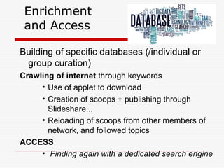 Enrichment
and Access
Building of specific databases (/individual or
group curation)
Crawling of internet through keywords
• Use of applet to download
• Creation of scoops + publishing through
Slideshare...
• Reloading of scoops from other members of
network, and followed topics
ACCESS
• Finding again with a dedicated search engine
 