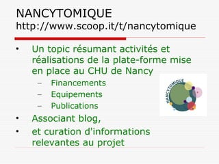 NANCYTOMIQUE
http://www.scoop.it/t/nancytomique
• Un topic résumant activités et
réalisations de la plate-forme mise
en place au CHU de Nancy
– Financements
– Equipements
– Publications
• Associant blog,
• et curation d'informations
relevantes au projet
 