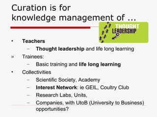 Curation is for
knowledge management of ...
• Teachers
– Thought leadership and life long learning
» Trainees:
– Basic training and life long learning
• Collectivities
– Scientific Society, Academy
– Interest Network: ie GEIL, Coultry Club
– Research Labs, Units,
– Companies, with UtoB (University to Business)
opportunities?
 